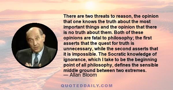 There are two threats to reason, the opinion that one knows the truth about the most important things and the opinion that there is no truth about them. Both of these opinions are fatal to philosophy; the first asserts