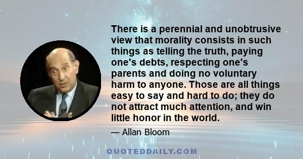 There is a perennial and unobtrusive view that morality consists in such things as telling the truth, paying one's debts, respecting one's parents and doing no voluntary harm to anyone. Those are all things easy to say