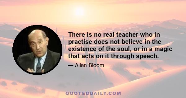 There is no real teacher who in practise does not believe in the existence of the soul, or in a magic that acts on it through speech.