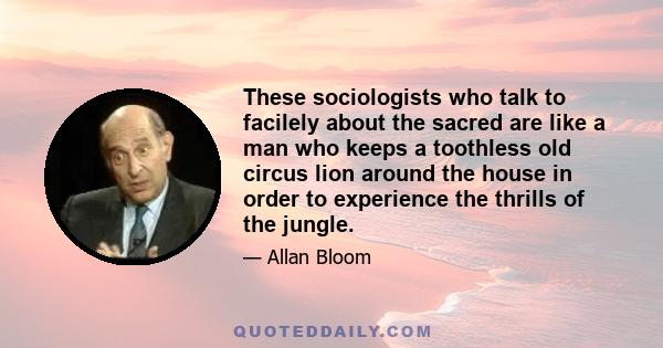 These sociologists who talk to facilely about the sacred are like a man who keeps a toothless old circus lion around the house in order to experience the thrills of the jungle.