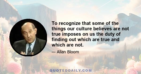 To recognize that some of the things our culture believes are not true imposes on us the duty of finding out which are true and which are not.