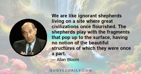 We are like ignorant shepherds living on a site where great civilizations once flourished. The shepherds play with the fragments that pop up to the surface, having no notion of the beautiful structures of which they