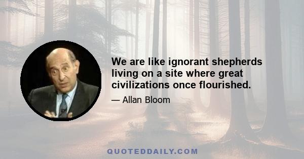 We are like ignorant shepherds living on a site where great civilizations once flourished.