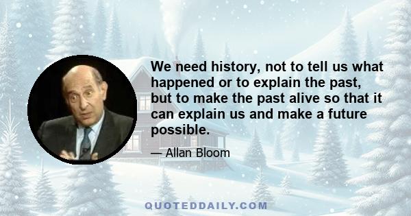 We need history, not to tell us what happened or to explain the past, but to make the past alive so that it can explain us and make a future possible.