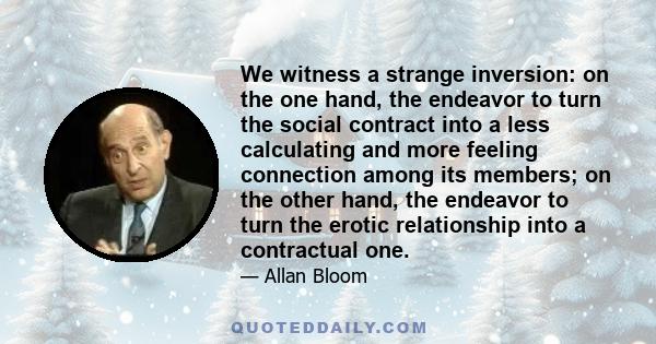 We witness a strange inversion: on the one hand, the endeavor to turn the social contract into a less calculating and more feeling connection among its members; on the other hand, the endeavor to turn the erotic