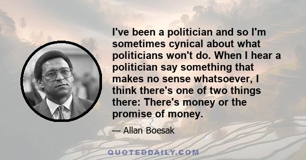 I've been a politician and so I'm sometimes cynical about what politicians won't do. When I hear a politician say something that makes no sense whatsoever, I think there's one of two things there: There's money or the