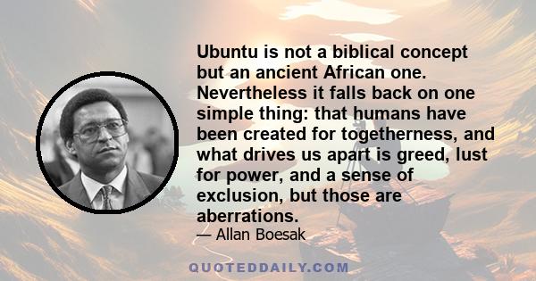 Ubuntu is not a biblical concept but an ancient African one. Nevertheless it falls back on one simple thing: that humans have been created for togetherness, and what drives us apart is greed, lust for power, and a sense 