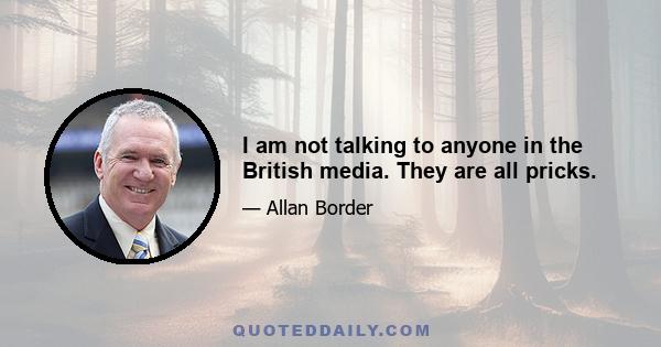 I am not talking to anyone in the British media. They are all pricks.