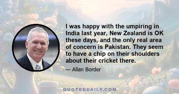 I was happy with the umpiring in India last year, New Zealand is OK these days, and the only real area of concern is Pakistan. They seem to have a chip on their shoulders about their cricket there.