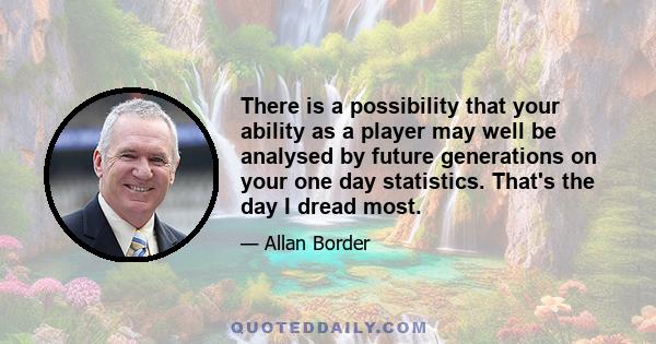 There is a possibility that your ability as a player may well be analysed by future generations on your one day statistics. That's the day I dread most.