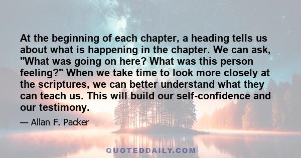 At the beginning of each chapter, a heading tells us about what is happening in the chapter. We can ask, What was going on here? What was this person feeling? When we take time to look more closely at the scriptures, we 