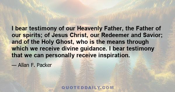 I bear testimony of our Heavenly Father, the Father of our spirits; of Jesus Christ, our Redeemer and Savior; and of the Holy Ghost, who is the means through which we receive divine guidance. I bear testimony that we