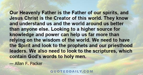 Our Heavenly Father is the Father of our spirits, and Jesus Christ is the Creator of this world. They know and understand us and the world around us better than anyone else. Looking to a higher source for knowledge and