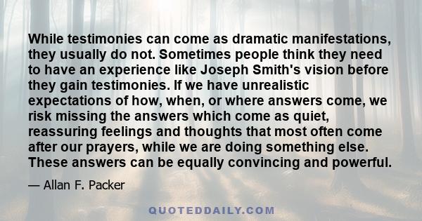 While testimonies can come as dramatic manifestations, they usually do not. Sometimes people think they need to have an experience like Joseph Smith's vision before they gain testimonies. If we have unrealistic