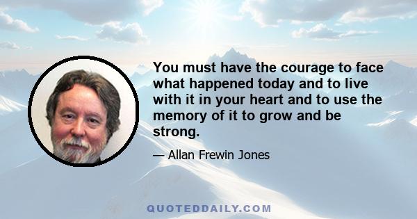 You must have the courage to face what happened today and to live with it in your heart and to use the memory of it to grow and be strong.