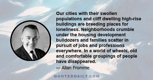 Our cities with their swollen populations and cliff dwelling high-rise buildings are breeding places for loneliness. Neighborhoods crumble under the housing development bulldozers and families scatter in pursuit of jobs 