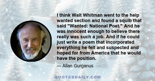 I think Walt Whitman went to the help wanted section and found a squib that said Wanted: National Poet. And he was innocent enough to believe there really was such a job. And if he could just write a poem that