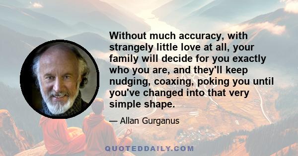 Without much accuracy, with strangely little love at all, your family will decide for you exactly who you are, and they'll keep nudging, coaxing, poking you until you've changed into that very simple shape.