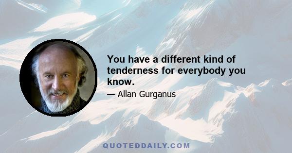 You have a different kind of tenderness for everybody you know.