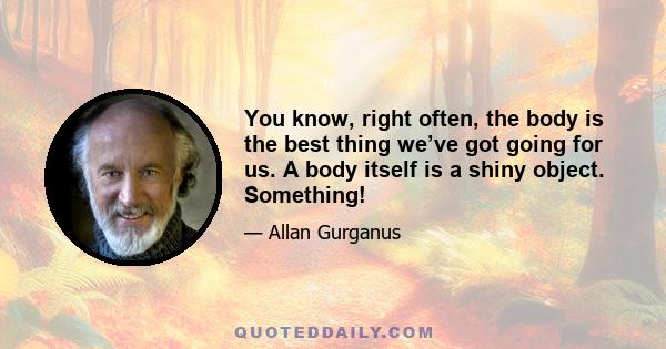 You know, right often, the body is the best thing we’ve got going for us. A body itself is a shiny object. Something!