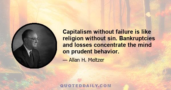 Capitalism without failure is like religion without sin. Bankruptcies and losses concentrate the mind on prudent behavior.