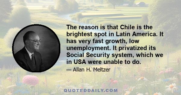 The reason is that Chile is the brightest spot in Latin America. It has very fast growth, low unemployment. It privatized its Social Security system, which we in USA were unable to do.