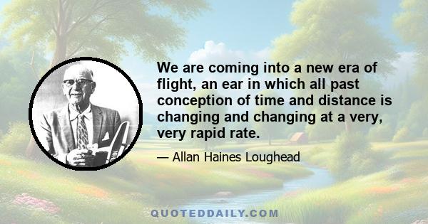 We are coming into a new era of flight, an ear in which all past conception of time and distance is changing and changing at a very, very rapid rate.