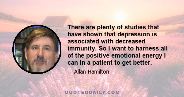 There are plenty of studies that have shown that depression is associated with decreased immunity. So I want to harness all of the positive emotional energy I can in a patient to get better.