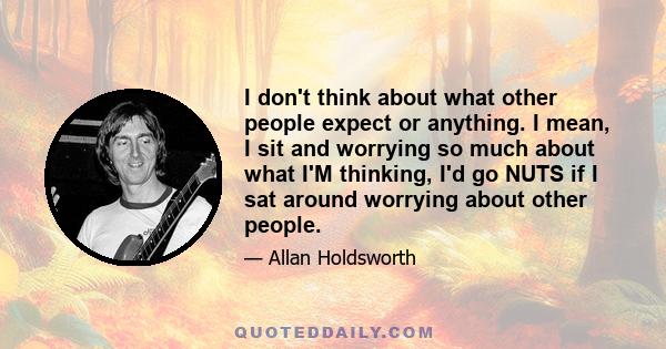 I don't think about what other people expect or anything. I mean, I sit and worrying so much about what I'M thinking, I'd go NUTS if I sat around worrying about other people.