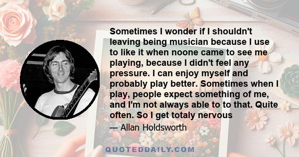 Sometimes I wonder if I shouldn't leaving being musician because I use to like it when noone came to see me playing, because I didn't feel any pressure. I can enjoy myself and probably play better. Sometimes when I