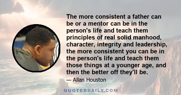 The more consistent a father can be or a mentor can be in the person's life and teach them principles of real solid manhood, character, integrity and leadership, the more consistent you can be in the person's life and