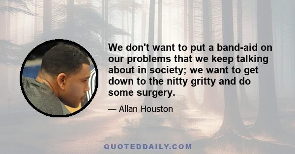 We don't want to put a band-aid on our problems that we keep talking about in society; we want to get down to the nitty gritty and do some surgery.