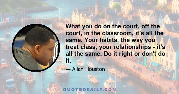 What you do on the court, off the court, in the classroom, it's all the same. Your habits, the way you treat class, your relationships - it's all the same. Do it right or don't do it.