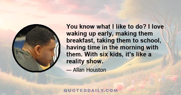 You know what I like to do? I love waking up early, making them breakfast, taking them to school, having time in the morning with them. With six kids, it's like a reality show.