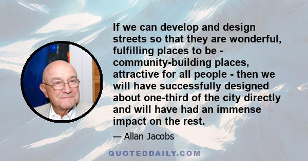 If we can develop and design streets so that they are wonderful, fulfilling places to be - community-building places, attractive for all people - then we will have successfully designed about one-third of the city