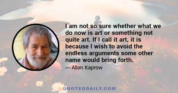 I am not so sure whether what we do now is art or something not quite art. If I call it art, it is because I wish to avoid the endless arguments some other name would bring forth.