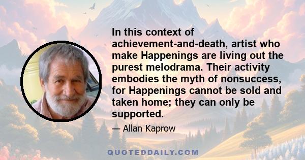 In this context of achievement-and-death, artist who make Happenings are living out the purest melodrama. Their activity embodies the myth of nonsuccess, for Happenings cannot be sold and taken home; they can only be