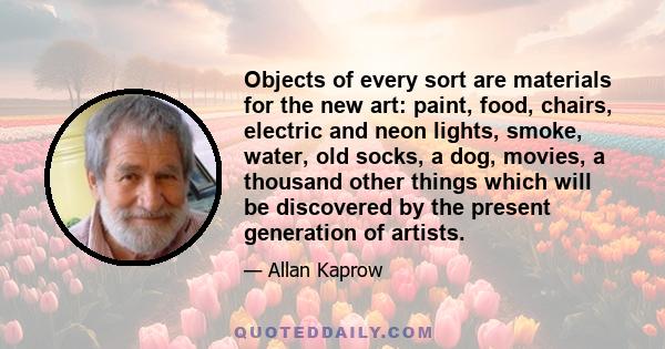 Objects of every sort are materials for the new art: paint, food, chairs, electric and neon lights, smoke, water, old socks, a dog, movies, a thousand other things which will be discovered by the present generation of