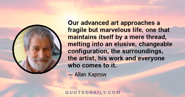 Our advanced art approaches a fragile but marvelous life, one that maintains itself by a mere thread, melting into an elusive, changeable configuration, the surroundings, the artist, his work and everyone who comes to