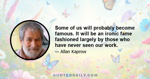 Some of us will probably become famous. It will be an ironic fame fashioned largely by those who have never seen our work.