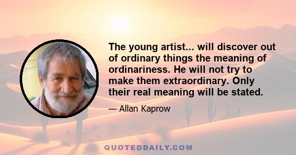 The young artist... will discover out of ordinary things the meaning of ordinariness. He will not try to make them extraordinary. Only their real meaning will be stated.