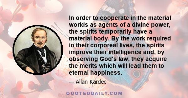 In order to cooperate in the material worlds as agents of a divine power, the spirits temporarily have a material body. By the work required in their corporeal lives, the spirits improve their intelligence and, by