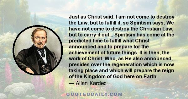 Just as Christ said: I am not come to destroy the Law, but to fulfill it, so Spiritism says: We have not come to destroy the Christian Law, but to carry it out... Spiritism has come at the predicted time to fulfill what 