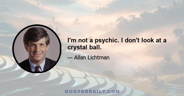 I'm not a psychic. I don't look at a crystal ball.