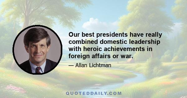 Our best presidents have really combined domestic leadership with heroic achievements in foreign affairs or war.