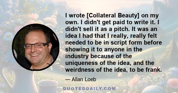 I wrote [Collateral Beauty] on my own. I didn't get paid to write it. I didn't sell it as a pitch. It was an idea I had that I really, really felt needed to be in script form before showing it to anyone in the industry