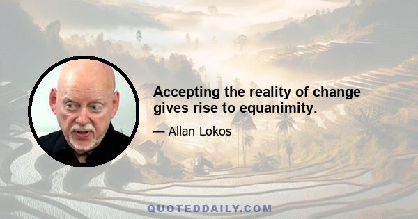 Accepting the reality of change gives rise to equanimity.