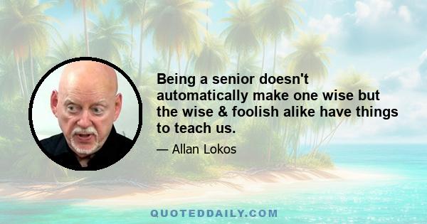 Being a senior doesn't automatically make one wise but the wise & foolish alike have things to teach us.