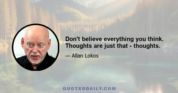 Don't believe everything you think. Thoughts are just that - thoughts.