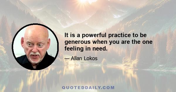 It is a powerful practice to be generous when you are the one feeling in need.